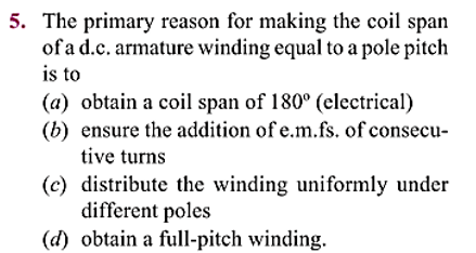 5. The primary reason for making the coil span
of a d.c. armature winding equal to a pole pitch
is to
(a) obtain a coil span of 180° (electrical)
(b) ensure the addition of e.m.fs. of consecu-
tive turns
(c) distribute the winding uniformly under
different poles
(d) obtain a full-pitch winding.