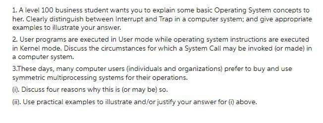 1. A level 100 business student wants you to explain some basic Operating System concepts to
her. Clearly distinguish between Interrupt and Trap in a computer system; and give appropriate
examples to illustrate your answer.
2. User programs are executed in User mode while operating system instructions are executed
in Kernel mode. Discuss the circumstances for which a System Call may be invoked (or made) in
a computer system.
3.These days, many computer users (individuals and organizations) prefer to buy and use
symmetric multiprocessing systems for their operations.
(i). Discuss four reasons why this is (or may be) so.
(ii). Use practical examples to illustrate and/or justify your answer for (i) above.