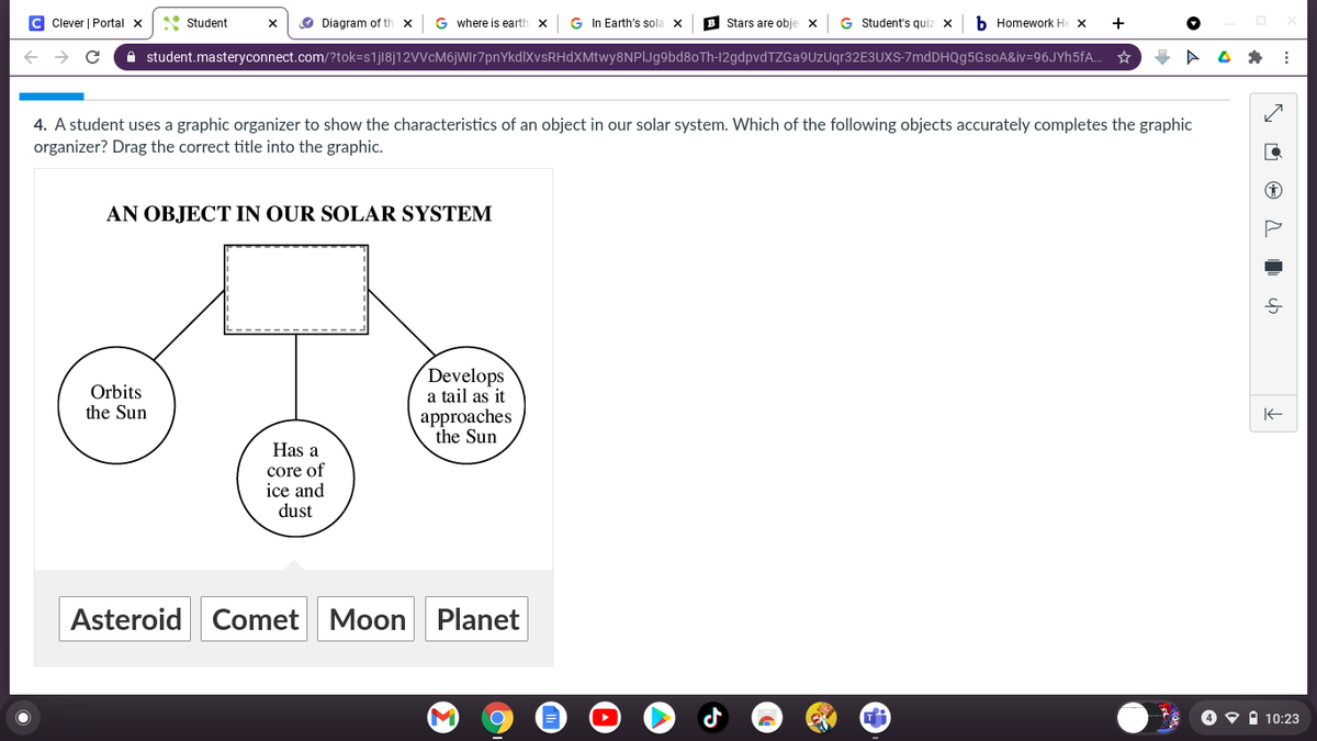 C Clever | Portal x
• Student
O Diagram of th x
G where is earth x
G In Earth's sola x
B Stars are obje
G Student's quiz x
b Homework He x
+
A student.masteryconnect.com/?tok=s1jl8j12VVcM6jwIr7pnYkdlXvsRHdXMtwy8NPIJg9bd8oTh-12gdpvdTZGa9UzUqr32E3UXS-7mdDHQg5GsoA&iv=96JYh5fA..
4. A student uses a graphic organizer to show the characteristics of an object in our solar system. Which of the following objects accurately completes the graphic
organizer? Drag the correct title into the graphic.
AN OBJECT IN OUR SOLAR SYSTEM
Develops
a tail as it
approaches
the Sun
Orbits
the Sun
Has a
core of
ice and
dust
Asteroid Comet Moon
Planet
4 O i 10:23
