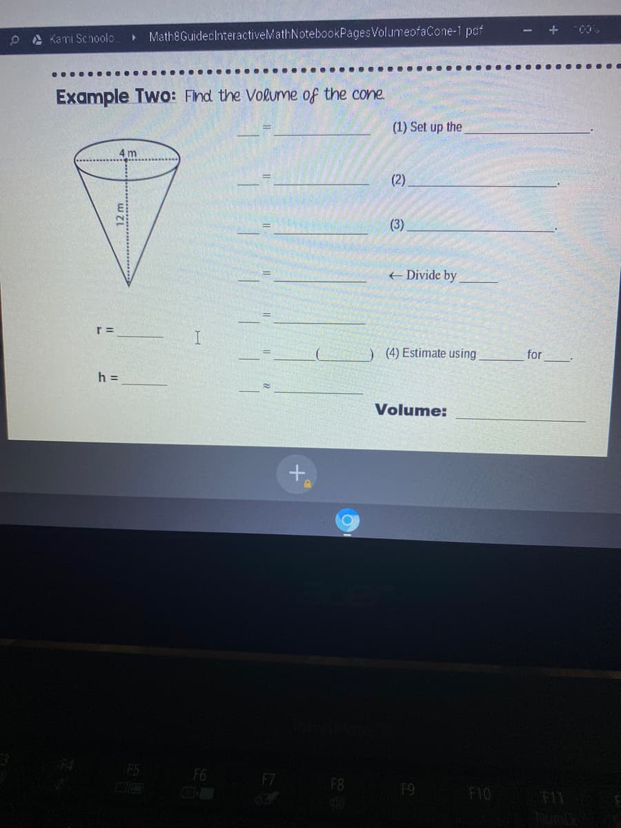 A Kami Schoolo.
Math8GuideclnteractiveMathNotebookPagesVolumeofaCone-1 pcf
Example Two: Find the Volume of the cone
(1) Set up the
4 m
(2).
(3)
+ Divide by
r =
I.
) (4) Estimate using
for
h =
Volume:
F5
F6
F7 F8
F9
F10
F11
