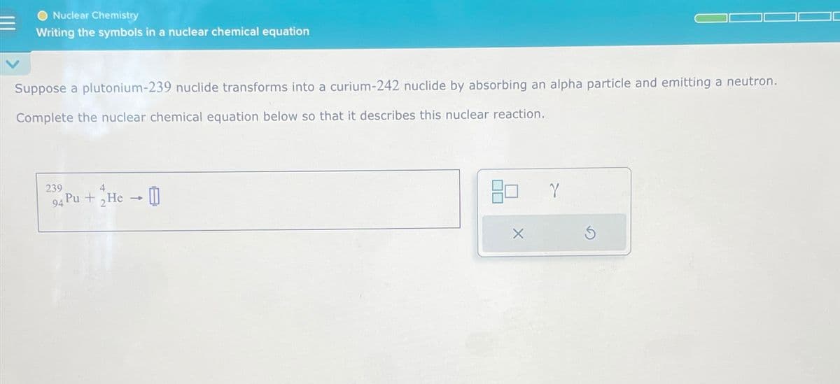 Nuclear Chemistry
Writing the symbols in a nuclear chemical equation
Suppose a plutonium-239 nuclide transforms into a curium-242 nuclide by absorbing an alpha particle and emitting a neutron.
Complete the nuclear chemical equation below so that it describes this nuclear reaction.
239
4
94 Pu+He →
X
Y