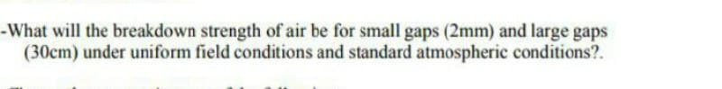 -What will the breakdown strength of air be for small gaps (2mm) and large gaps
(30cm) under uniform field conditions and standard atmospheric conditions?.