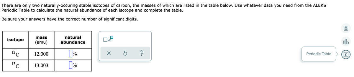 There are only two naturally-occuring stable isotopes of carbon, the masses of which are listed in the table below. Use whatever data you need from the ALEKS
Periodic Table to calculate the natural abundance of each isotope and complete the table.
Be sure your answers have the correct number of significant digits.
mass
natural
isotope
olo
x10
(amu)
abundance
12c
12.000
[%
?
Periodic Table
Ar
13 C
%
13.003
