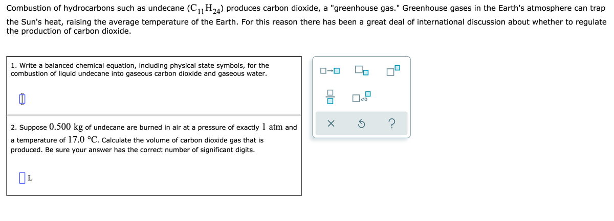 Combustion of hydrocarbons such as undecane (C11H) produces carbon dioxide, a "greenhouse gas." Greenhouse gases in the Earth's atmosphere can trap
24
the Sun's heat, raising the average temperature of the Earth. For this reason there has been a great deal of international discussion about whether to regulate
the production of carbon dioxide.
1. Write a balanced chemical equation, including physical state symbols, for the
combustion of liquid undecane into gaseous carbon dioxide and gaseous water.
x10
2. Suppose 0.500 kg of undecane are burned in air at a pressure of exactly 1 atm and
a temperature of 17.0 °C. Calculate the volume of carbon dioxide gas that is
produced. Be sure your answer has the correct number of significant digits.
