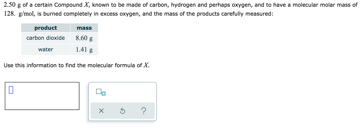 2.50 g of a certain Compound X, known to be made of carbon, hydrogen and perhaps oxygen, and to have a molecular molar mass of
128. g/mol, is burned completely in excess oxygen, and the mass of the products carefully measured:
product
mass
carbon dioxide
8.60 g
water
1.41 g
Use this information to find the molecular formula of X.
