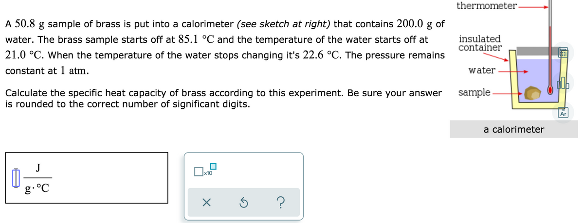 thermometer.
A 50.8 g sample of brass is put into a calorimeter (see sketch at right) that contains 200.0 g of
water. The brass sample starts off at 85.1 °C and the temperature of the water starts off at
insulated
container
21.0 °C. When the temperature of the water stops changing it's 22.6 °C. The pressure remains
constant at 1 atm.
water
sample
Calculate the specific heat capacity of brass according to this experiment. Be sure your answer
is rounded to the correct number of significant digits.
Ar
a calorimeter
J
x10
g.°C
