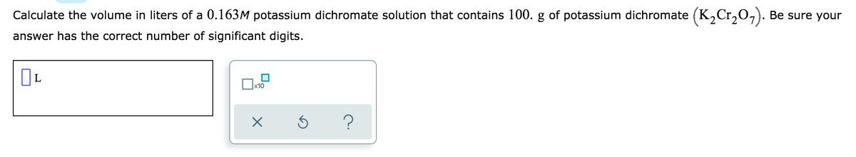 Calculate the volume in liters of a 0.163M potassium dichromate solution that contains 100. g of potassium dichromate (K,Cr,0,). Be sure your
answer has the correct number of significant digits.
L
x10
