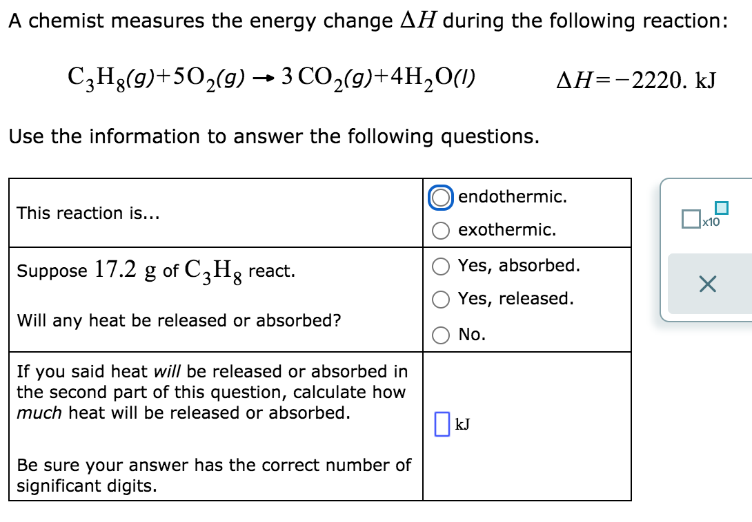 A chemist measures the energy change AH during the following reaction:
C3H3(9)+502(9) – 3 CO,(9)+4H,0(1)
AH=-2220. kJ
Use the information to answer the following questions.
endothermic.
This reaction is...
exothermic.
Suppose 17.2 g of C,Hg react.
Yes, absorbed.
Yes, released.
Will any heat be released or absorbed?
No.
If you said heat will be released or absorbed in
the second part of this question, calculate how
much heat will be released or absorbed.
O kJ
Be sure your answer has the correct number of
significant digits.
