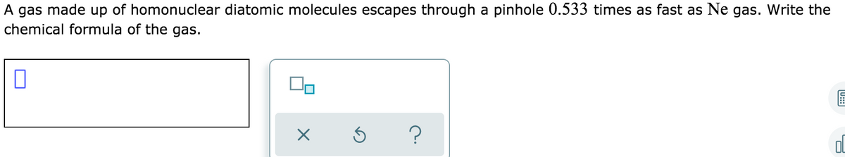 A gas made up of homonuclear diatomic molecules escapes through a pinhole 0.533 times as fast as Ne gas. Write the
chemical formula of the gas.
?
(U:::
