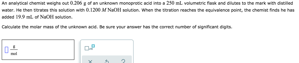 An analytical chemist weighs out 0.206 g of an unknown monoprotic acid into a 250 mL volumetric flask and dilutes to the mark with distilled
water. He then titrates this solution with 0.1200 M NaOH solution. When the titration reaches the equivalence point, the chemist finds he has
added 19.9 mL of NaOH solution.
Calculate the molar mass of the unknown acid. Be sure your answer has the correct number of significant digits.
x10
mol
