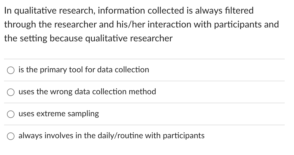 In qualitative research, information collected is always filtered
through the researcher and his/her interaction with participants and
the setting because qualitative researcher
is the primary tool for data collection
uses the wrong data collection method
uses extreme sampling
always involves in the daily/routine with participants