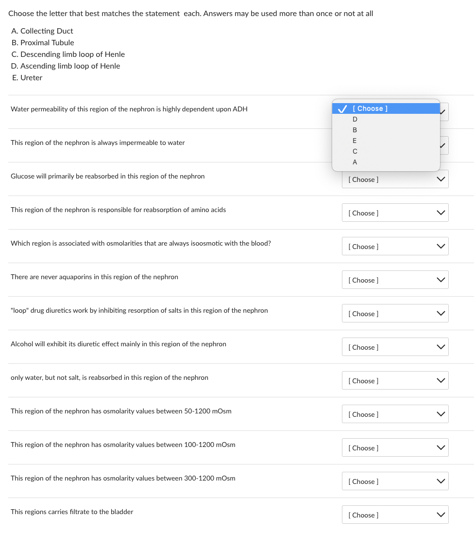 Choose the letter that best matches the statement each. Answers may be used more than once or not at all
A. Collecting Duct
B. Proximal Tubule
C. Descending limb loop of Henle
D. Ascending limb loop of Henle
E. Ureter
Water permeability of this region of the nephron is highly dependent upon ADH
This region of the nephron is always impermeable to water
Glucose will primarily be reabsorbed in this region of the nephron
This region of the nephron is responsible for reabsorption of amino acids
Which region is associated with osmolarities that are always isoosmotic with the blood?
There are never aquaporins in this region of the nephron
"loop" drug diuretics work by inhibiting resorption of salts in this region of the nephron
Alcohol will exhibit its diuretic effect mainly in this region of the nephron
only water, but not salt, is reabsorbed in this region of the nephron
This region of the nephron has osmolarity values between 50-1200 mOsm
This region of the nephron has osmolarity values between 100-1200 mOsm
This region of the nephron has osmolarity values between 300-1200 mOsm
This regions carries filtrate to the bladder
✓ [Choose ]
D
B
E
C
A
[Choose ]
[Choose ]
[Choose ]
[Choose ]
[Choose]
[Choose ]
[Choose ]
[Choose ]
[Choose ]
[Choose ]
[Choose ]
>
>
>
<
>
>
>