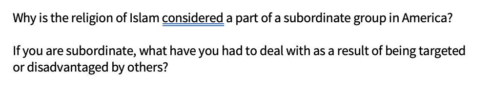 Why is the religion of Islam considered a part of a subordinate group in America?
If you are subordinate, what have you had to deal with as a result of being targeted
or disadvantaged by others?