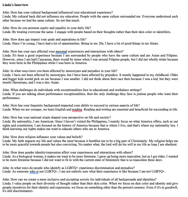 Linda's Interview
John: How has your cultural background influenced your educational experience?
Linda: My cultural back did not influence my education. People with the same culture surrounded me. Everyone understood each
other because we had the same culture. So not that much.
John: How do you promote equity and equality in your daily life?
Linda: By treating everyone the same. I engage with people based on their thoughts rather than their skin color or identifiers.
John: How does age impact your goals and aspirations in life?
Linda: Since I'm young, I have had a lot of opportunities. Being in my 20s, I have a lot of good things in my future.
John: How has your race affected your personal experiences and interactions with others?
Linda: It's been a good experience because I am surrounded by people who have the same culture and are Asian and Filipino.
However, since I am half Caucasian, there would be times when I was around Filipino people, but I did not wholly relate because
they were born in the Philippines while I was born in America.
John: In what ways have you been affected by stereotypes and prejudice in your life?
Linda: I have not been affected by stereotypes, but I have been affected by prejudice. It mostly happened in my childhood. Older
and bigger kids would pick on me because I was smaller. I did not think about their race then because I was a kid, but they were
mostly Hawaiians, and I was a tiny Asian.
John: What challenges do individuals with exceptionalities face in educational and workplace settings?
Linda: If you are talking about performance exceptionalities, then the only challenge they face is jealous people who want their
performance.
John: How has your linguistic background impacted your ability to succeed in various aspects of life?
Linda: When we are younger, we learn English and reading. Reading and writing are essential and beneficial for succeeding in life.
John: How has your national origin shaped your perspective on life and society?
Linda: By nationality, I am American. Since I haven't visited the Philippines, I mainly focus on what America offers, such as our
rights and constitution. I am focused on the history of America because that is where I live, and that's where my nationality lies. I
think knowing our rights makes me want to educate others who are in America.
John: How does religion influence your values and beliefs?
Linda: My faith impacts my life and values the most because it humbles me to be a big part of Christianity. My religion helps me
to be more graceful towards people but also convicting. No matter what, the lord will do his will in my life as long I am obedient.
John: How does gender identity/expression affect your experiences and interactions with others?
Linda: As a biological woman, it makes me want to be more feminine. I grew up being more masculine, but as I got older, I wanted
to be more feminine because I did not want to fit in with the current state of femininity that is so masculine these days.
John: In what ways do people who identify as LGBTQ+ experience discrimination and prejudice?
Linda: As someone who is not LGBTQ+, I am not entirely sure what their experience is like because I am not LGBTQ+.
John: How can we create a more inclusive and accepting society for individuals of all backgrounds and identities?
Linda: I value people on their diversity of thought rather than their skin color. When we focus on skin color and identity and give
people incentives for their identity and expression, we focus on something other than the person's essence. Even if it's in goodwill,
it's still discriminatory.
