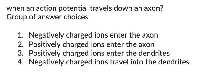 when an action potential travels down an axon?
Group of answer choices
1. Negatively charged ions enter the axon
2. Positively charged ions enter the axon
3. Positively charged ions enter the dendrites
4. Negatively charged ions travel into the dendrites