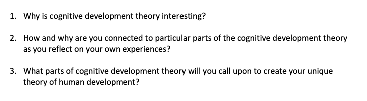 1. Why is cognitive development theory interesting?
2. How and why are you connected to particular parts of the cognitive development theory
as you reflect on your own experiences?
3. What parts of cognitive development theory will you call upon to create your unique
theory of human development?