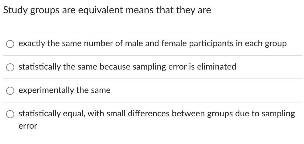 Study groups are equivalent means that they are
exactly the same number of male and female participants in each group
statistically the same because sampling error is eliminated
experimentally the same
statistically equal, with small differences between groups due to sampling
error