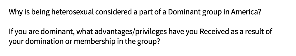 Why is being heterosexual considered a part of a Dominant group in America?
If you are dominant, what advantages/privileges have you Received as a result of
your domination or membership in the group?