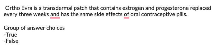 Ortho Evra is a transdermal patch that contains estrogen and progesterone replaced
every three weeks and has the same side effects of oral contraceptive pills.
Group of answer choices
-True
-False