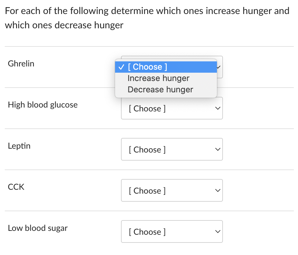 For each of the following determine which ones increase hunger and
which ones decrease hunger
Ghrelin
High blood glucose
Leptin
CCK
Low blood sugar
✓ [Choose ]
Increase hunger
Decrease hunger
[Choose ]
[Choose ]
[Choose ]
[Choose ]