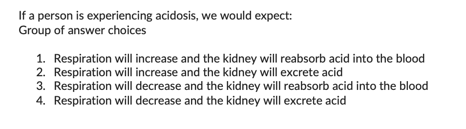 If a person is experiencing acidosis, we would expect:
Group of answer choices
1. Respiration will increase and the kidney will reabsorb acid into the blood
2. Respiration will increase and the kidney will excrete acid
3. Respiration will decrease and the kidney will reabsorb acid into the blood
4. Respiration will decrease and the kidney will excrete acid