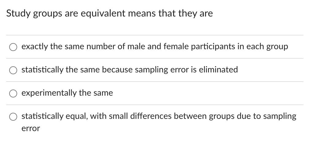 Study groups are equivalent means that they are
exactly the same number of male and female participants in each group
statistically the same because sampling error is eliminated
experimentally the same
statistically equal, with small differences between groups due to sampling
error