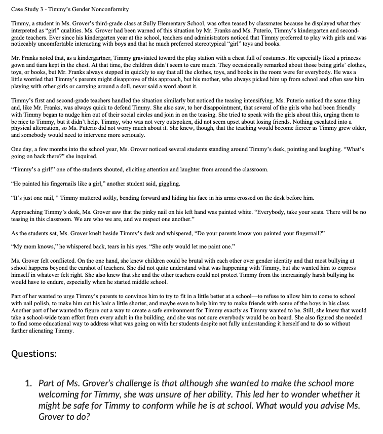 Case Study 3 - Timmy's Gender Nonconformity
Timmy, a student in Ms. Grover's third-grade class at Sully Elementary School, was often teased by classmates because he displayed what they
interpreted as "girl" qualities. Ms. Grover had been warned of this situation by Mr. Franks and Ms. Puterio, Timmy's kindergarten and second-
grade teachers. Ever since his kindergarten year at the school, teachers and administrators noticed that Timmy preferred to play with girls and was
noticeably uncomfortable interacting with boys and that he much preferred stereotypical "girl" toys and books.
Mr. Franks noted that, as a kindergartner, Timmy gravitated toward the play station with a chest full of costumes. He especially liked a princess
gown and tiara kept in the chest. At that time, the children didn't seem to care much. They occasionally remarked about those being girls' clothes,
toys, or books, but Mr. Franks always stepped in quickly to say that all the clothes, toys, and books in the room were for everybody. He was a
little worried that Timmy's parents might disapprove of this approach, but his mother, who always picked him up from school and often saw him
playing with other girls or carrying around a doll, never said a word about it.
Timmy's first and second-grade teachers handled the situation similarly but noticed the teasing intensifying. Ms. Puterio noticed the same thing
and, like Mr. Franks, was always quick to defend Timmy. She also saw, to her disappointment, that several of the girls who had been friendly
with Timmy began to nudge him out of their social circles and join in on the teasing. She tried to speak with the girls about this, urging them to
be nice to Timmy, but it didn't help. Timmy, who was not very outspoken, did not seem upset about losing friends. Nothing escalated into a
physical altercation, so Ms. Puterio did not worry much about it. She knew, though, that the teaching would become fiercer as Timmy grew older,
and somebody would need to intervene more seriously.
One day, a few months into the school year, Ms. Grover noticed several students standing around Timmy's desk, pointing and laughing. "What's
going on back there?" she inquired.
"Timmy's a girl!" one of the students shouted, eliciting attention and laughter from around the classroom.
"He painted his fingernails like a girl," another student said, giggling.
"It's just one nail, " Timmy muttered softly, bending forward and hiding his face in his arms crossed on the desk before him.
Approaching Timmy's desk, Ms. Grover saw that the pinky nail on his left hand was painted white. "Everybody, take your seats. There will be no
teasing in this classroom. We are who we are, and we respect one another."
As the students sat, Ms. Grover knelt beside Timmy's desk and whispered, "Do your parents know you painted your fingernail?"
"My mom knows," he whispered back, tears in his eyes. "She only would let me paint one."
Ms. Grover felt conflicted. On the one hand, she knew children could be brutal with each other over gender identity and that most bullying at
school happens beyond the earshot of teachers. She did not quite understand what was happening with Timmy, but she wanted him to express
himself in whatever felt right. She also knew that she and the other teachers could not protect Timmy from the increasingly harsh bullying he
would have to endure, especially when he started middle school.
Part of her wanted to urge Timmy's parents to convince him to try to fit in a little better at a school to refuse to allow him to come to school
with nail polish, to make him cut his hair a little shorter, and maybe even to help him try to make friends with some of the boys in his class.
Another part of her wanted to figure out a way to create a safe environment for Timmy exactly as Timmy wanted to be. Still, she knew that would
take a school-wide team effort from every adult in the building, and she was not sure everybody would be on board. She also figured she needed
to find some educational way to address what was going on with her students despite not fully understanding it herself and to do so without
further alienating Timmy.
Questions:
1. Part of Ms. Grover's challenge is that although she wanted to make the school more
welcoming for Timmy, she was unsure of her ability. This led her to wonder whether it
might be safe for Timmy to conform while he is at school. What would you advise Ms.
Grover to do?