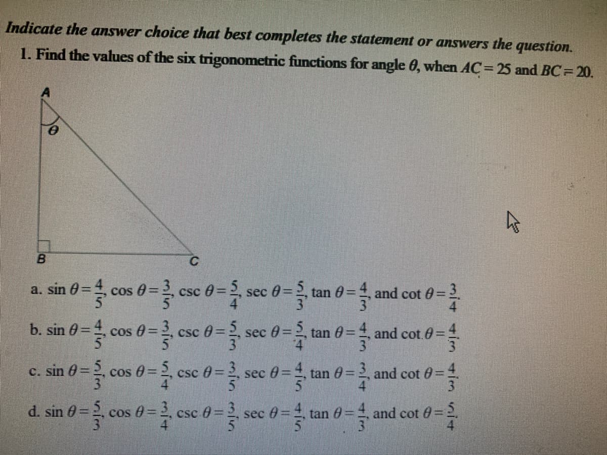 Indicate the answer choice that best completes the statement or answers the question.
1. Find the values of the six trigonometric functions for angle 6, when AC= 25 and BC=20.
B
a. sin 0
cos -3
sec 0 =2 tan 0= and cot 0 = 3
csc =5
b. sin 0 = 4, cos 0= 3, csc 0=, sec 0=2, tan 0=
and cot 0=
c. sin = 5
cos d= esc 0= sec 0 = tan ở = and cot 0 =
d. sin (0 = 5, cos 0 = 2.
cos 6=2
csC
e=3
cos =3
csc 6-.
-3.
sec 0=
tan 0=, and cot 0=2.
31
