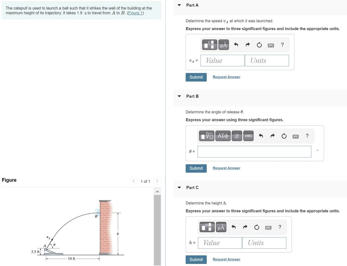 The catapult is used to launch a ball such that it strikes the wall of the building at the
maximum height of its trajectory. It takes 1.9 s to travel from A to B. (Figure 1)
Figure
3.5 ft
18 ft
< 1 of 1
▼
Part A
Determine the speed vA at which it was launched.
Express your answer to three significant figures and include the appropriate units.
μÅ
VA =
Submit Request Answer
Part B
0 =
Submit
Value
Determine the angle of release 0.
Express your answer using three significant figures.
Part C
h =
VE ΑΣΦ 41 | vec
Request Answer
Units
μA
Determine the height h.
Express your answer to three significant figures and include the appropriate units.
Value
Submit Request Answer
?
Units
?
?
