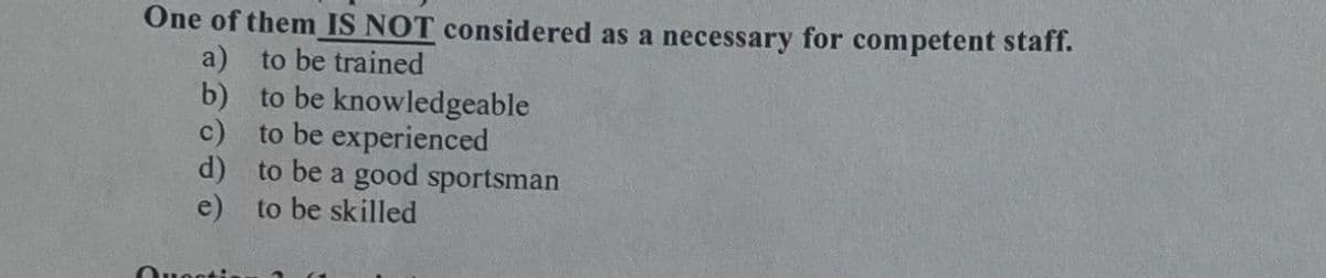 One of them IS NOT considered as a necessary for competent staff.
a) to be trained
b) to be knowledgeable
c) to be experienced
d) to be a good sportsman
e) to be skilled
Ouesti
