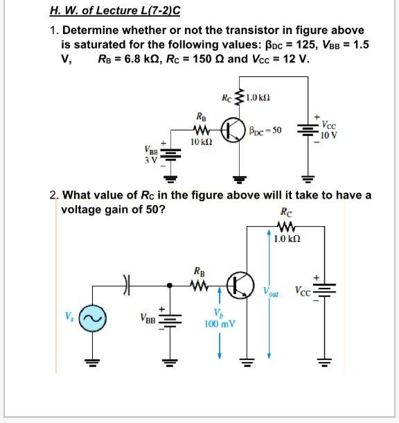 H. W. of Lecture L(7-2)C
1. Determine whether or not the transistor in figure above
is saturated for the following values: Boc = 125, VBB = 1.5
v, Re = 6.8 kO, Rc = 150 Q and Vcc = 12 V.
Rc1.0 kll
R
Vcc
10 V
Bpc=50
10 ks2
VBB
3 V
2. What value of Rc in the figure above will it take to have a
voltage gain of 50?
Rc
1.0 kn
RB
Gut
Vcc-
V,
100 mV
