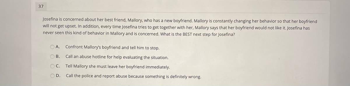 37
Josefina is concerned about her best friend, Mallory, who has a new boyfriend. Mallory is constantly changing her behavior so that her boyfriend
will not get upset. In addition, every time Josefina tries to get together with her, Mallory says that her boyfriend would not like it. Josefina has
never seen this kind of behavior in Mallory and is concerned, What is the BEST next step for Josefina?
A.
Confront Mallory's boyfriend and tell him to stop.
OB.
Call an abuse hotline for help evaluating the situation.
OC.
Tell Mallory she must leave her boyfriend immediately.
OD.
Call the police and report abuse because something is definitely wrong.
