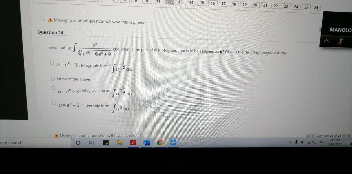 13
14
15
16
17
18
19
20
21
22
23
24
25
26
A Moving to another question will save this response.
MANOLO
Question 24
ex
In evaluating
dx. what is the part of the integrand that is to be assigned as u? What is the resulting integrable form?
-6e* +9
O u= ex - 3; Integrable form
O None of the above
u= ex - 3: Integrable form:
O u= ex-3; Integrable form:
A Moving to another question will save this response.
Question 24 of 26
3:07 pm
re to search
O G ) ENG
14/04/2021
立
O O
