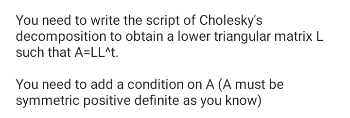 You need to write the script of Cholesky's
decomposition to obtain a lower triangular matrix L
such that A=LL^t.
You need to add a condition on A (A must be
symmetric positive definite as you know)