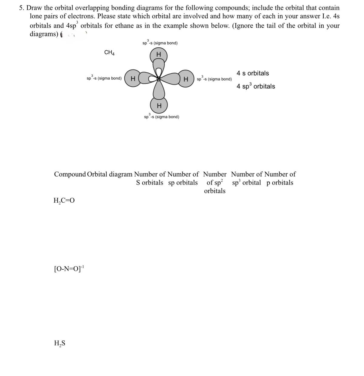 5. Draw the orbital overlapping bonding diagrams for the following compounds; include the orbital that contain
lone pairs of electrons. Please state which orbital are involved and how many of each in your answer I.e. 4s
orbitals and 4sp orbitals for ethane as in the example shown below. (Ignore the tail of the orbital in your
diagrams) (
sp -s (sigma bond)
CH4
3
sp -s (sigma bond)
H
H
H
sp -s (sigma bond)
4 s orbitals
H
sp -s (sigma bond)
3
4 sp³ orbitals
Compound Orbital diagram Number of Number of
S orbitals sp orbitals
Number
of sp²
orbitals
Number of Number of
sp³ orbital p orbitals
H₂C=O
[O-N=0]¹
H₂S