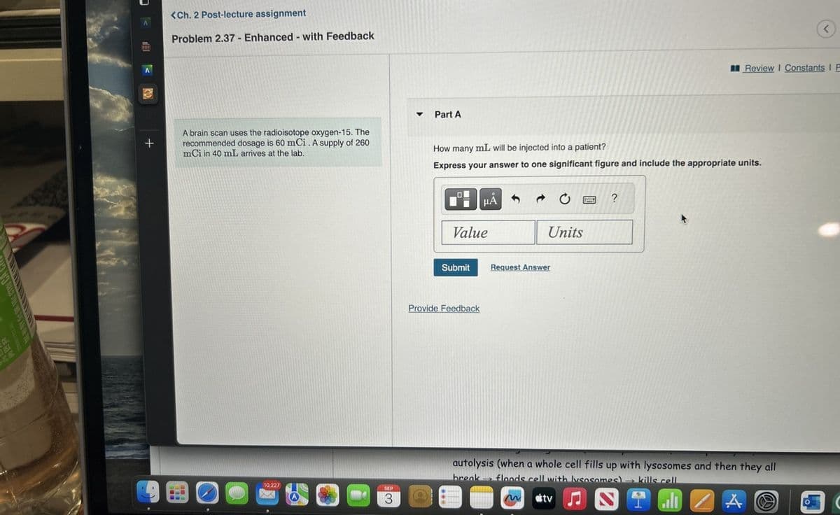 +
<Ch. 2 Post-lecture assignment
Problem 2.37 - Enhanced - with Feedback
Part A
A brain scan uses the radioisotope oxygen-15. The
recommended dosage is 60 mCi. A supply of 260
mCi in 40 mL arrives at the lab.
10,227
SEP
3
Review Constants I F
How many mL will be injected into a patient?
Express your answer to one significant figure and include the appropriate units.
НА
?
Value
Units
Submit
Request Answer
Provide Feedback
autolysis (when a whole cell fills up with lysosomes and then they all
break floods cell with lysosomes) kills cell
tv
l
A