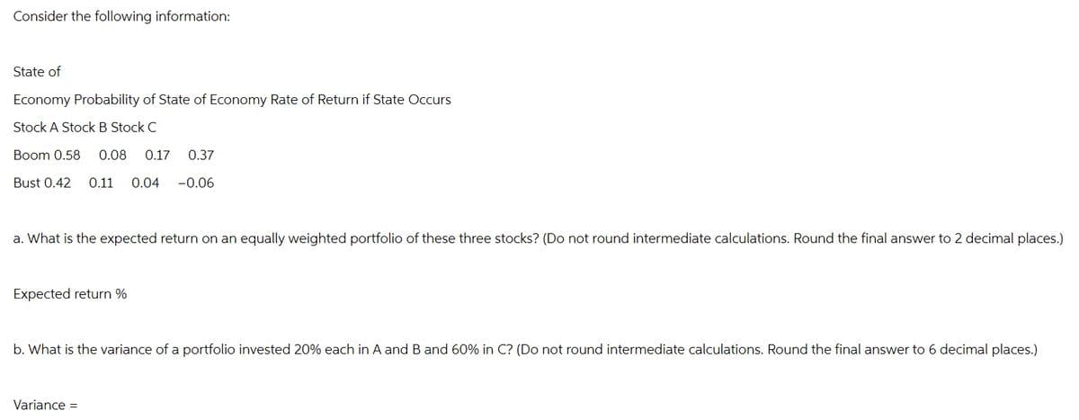 Consider the following information:
State of
Economy Probability of State of Economy Rate of Return if State Occurs
Stock A Stock B Stock C
Boom 0.58 0.08 0.17 0.37
Bust 0.42 0.11 0.04 -0.06
a. What is the expected return on an equally weighted portfolio of these three stocks? (Do not round intermediate calculations. Round the final answer to 2 decimal places.)
Expected return %
b. What is the variance of a portfolio invested 20% each in A and B and 60% in C? (Do not round intermediate calculations. Round the final answer to 6 decimal places.)
Variance =