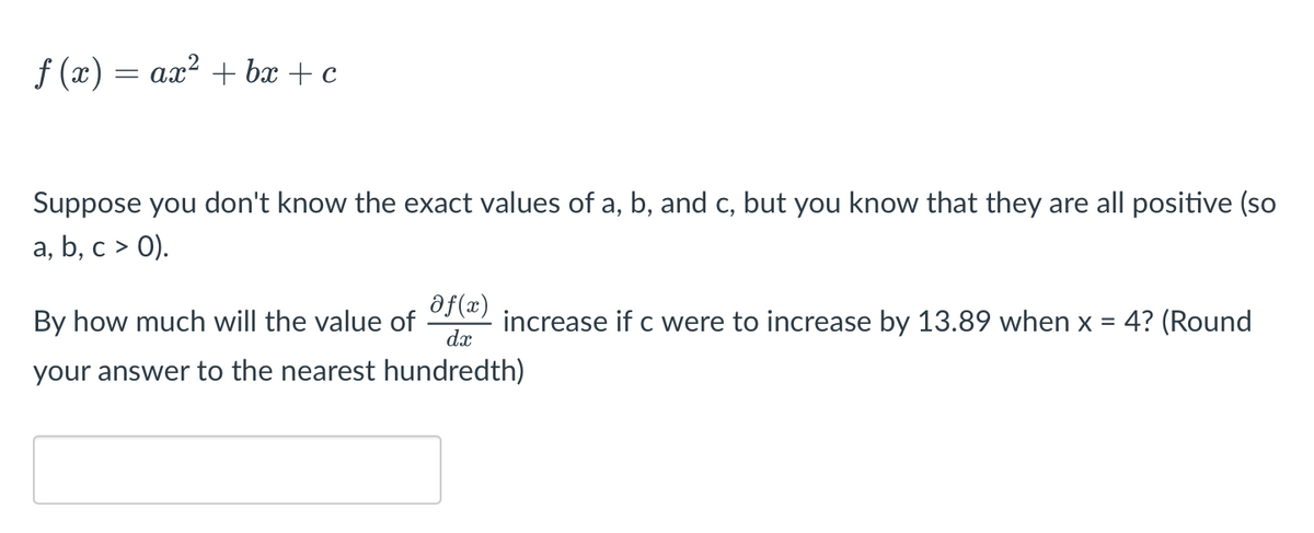 ƒ (x) = ax² + bx + c
Suppose you don't know the exact values of a, b, and c, but you know that they are all positive (so
a, b, c > 0).
By how much will the value of f(*) increase if c were to increase by 13.89 when x = 4? (Round
dx
your answer to the nearest hundredth)