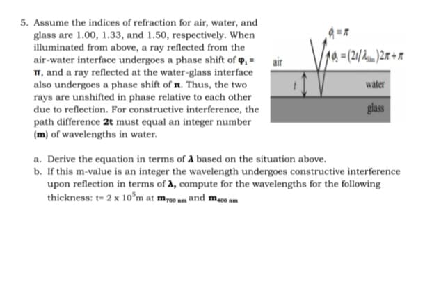 5. Assume the indices of refraction for air, water, and
glass are 1.00, 1.33, and 1.50, respectively. When
illuminated from above, a ray reflected from the
air-water interface undergoes a phase shift of o, =
14 = (21/hnm )2x + x
air
T, and a ray reflected at the water-glass interface
also undergoes a phase shift of n. Thus, the two
rays are unshifted in phase relative to each other
due to reflection. For constructive interference, the
water
glass
path difference 2t must equal an integer number
(m) of wavelengths in water.
a. Derive the equation in terms of A based on the situation above.
b. If this m-value is an integer the wavelength undergoes constructive interference
upon reflection in terms of A, compute for the wavelengths for the following
thickness: t- 2 x 10°m at m-00 nm and m00 nm
