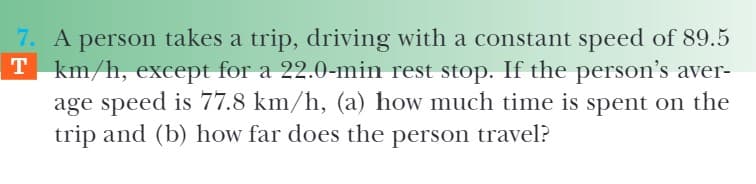 7. A person takes a trip, driving with a constant speed of 89.5
T km/h, except for a 22.0-min rest stop. If the person's aver-
age speed is 77.8 km/h, (a) how much time is spent on the
trip and (b) how far does the person travel?
