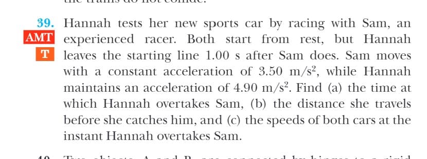 39. Hannah tests her new sports car by racing with Sam, an
AMT experienced racer. Both start from rest, but Hannah
T leaves the starting line 1.00 s after Sam does. Sam moves
with a constant acceleration of 3.50 m/s², while Hannah
maintains an acceleration of 4.90 m/s². Find (a) the time at
which Hannah overtakes Sam, (b) the distance she travels
before she catches him, and (c) the speeds of both cars at the
instant Hannah overtakes Sam.
