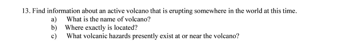13. Find information about an active volcano that is erupting somewhere in the world at this time.
а)
What is the name of volcano?
b)
Where exactly is located?
c)
What volcanic hazards presently exist at or near the volcano?
