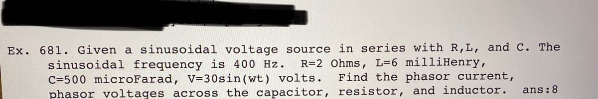 Ex. 681. Given a sinusoidal voltage source in series with R,L, and C. The
sinusoidal frequency is 400 Hz.
C=500 microFarad, V=30sin(wt) volts.
phasor voltages across the capacitor, resistor, and inductor.
R=2 Ohms, L=6 milliHenry,
Find the phasor current,
ans:8
