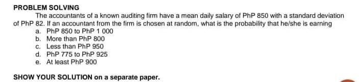 PROBLEM SOLVING
The accountants of a known auditing firm have a mean daily salary of PhP 850 with a standard deviation
of PhP 82. If an accountant from the firm is chosen at random, what is the probability that he/she is earning
a. PhP 850 to PhP 1 000
b. More than PhP 800
c. Less than PhP 950
d. PhP 775 to PhP 925
e. At least PhP 900
SHOW YOUR SOLUTION on a separate paper.
