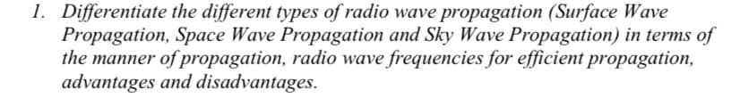 1. Differentiate the different types of radio wave propagation (Surface Wave
Propagation, Space Wave Propagation and Sky Wave Propagation) in terms of
the manner of propagation, radio wave frequencies for efficient propagation,
advantages and disadvantages.
