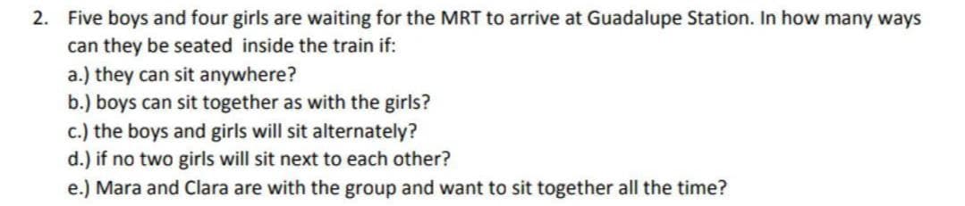 2. Five boys and four girls are waiting for the MRT to arrive at Guadalupe Station. In how many ways
can they be seated inside the train if:
a.) they can sit anywhere?
b.) boys can sit together as with the girls?
c.) the boys and girls will sit alternately?
d.) if no two girls will sit next to each other?
e.) Mara and Clara are with the group and want to sit together all the time?
