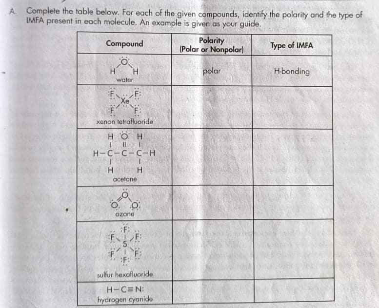 A.
Complete the table below. For each of the given compounds, identify the polarity and the type of
IMFA present in each molecule. An example is given as your guide.
Polarity
(Polar or Nonpolar)
Compound
Type of IMFA
H
H.
polar
H-bonding
water
:FF:
Xe
F:
xenon tetrafluUoride
нон
H-C-C-C-H
H.
acetone
Ozone
:F:
FIF:
:F:
sulfur hexafluoride
H-C N:
hydrogen cyanide
