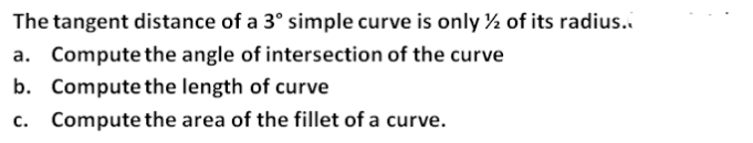 The tangent distance of a 3° simple curve is only ½ of its radius.
a. Compute the angle of intersection of the curve
b. Compute the length of curve
c. Compute the area of the fillet of a curve.
