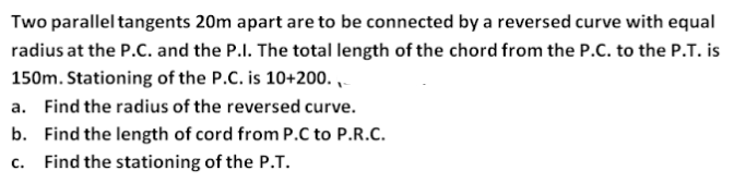 Two parallel tangents 20m apart are to be connected by a reversed curve with equal
radius at the P.C. and the P.I. The total length of the chord from the P.C. to the P.T. is
150m. Stationing of the P.C. is 10+200. ,
a. Find the radius of the reversed curve.
b. Find the length of cord from P.C to P.R.C.
C.
Find the stationing of the P.T.
