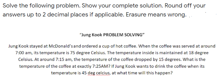 Solve the following problem. Show your complete solution. Round off your
answers up to 2 decimal places if applicable. Erasure means wrong.
"Jung Kook PROBLEM SOLVING"
Jung Kook stayed at McDonald's and ordered a cup of hot coffee. When the coffee was served at around
7:00 am, its temperature is 75 degree Celsius. The temperature inside is maintained at 18 degree
Celsius. At around 7:15 am, the temperature of the coffee dropped by 15 degrees. What is the
temperature of the coffee at exactly 7:25AM? If Jung Kook wants to drink the coffee when its
temperature is 45 deg celcius, at what time will this happen?
